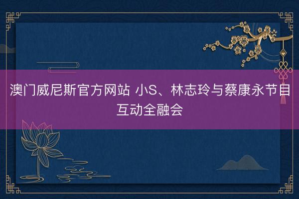 澳门威尼斯官方网站 小S、林志玲与蔡康永节目互动全融会