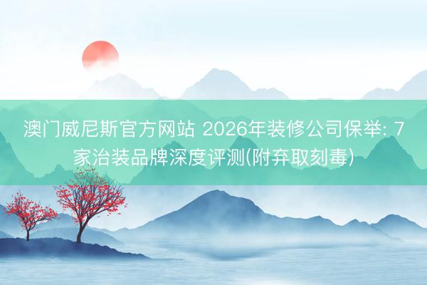 澳门威尼斯官方网站 2026年装修公司保举: 7家治装品牌深度评测(附弃取刻毒)