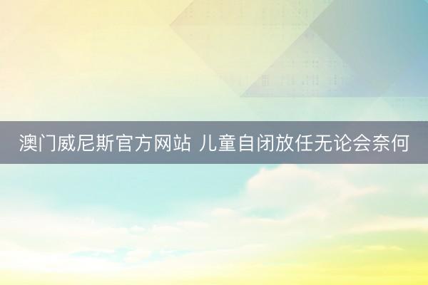 澳门威尼斯官方网站 儿童自闭放任无论会奈何