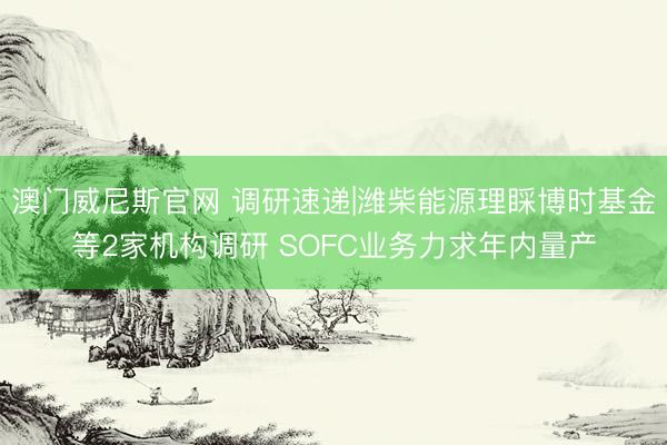 澳门威尼斯官网 调研速递|潍柴能源理睬博时基金等2家机构调研 SOFC业务力求年内量产