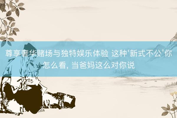 尊享奢华赌场与独特娱乐体验 这种‘新式不公’你怎么看, 当爸妈这么对你说
