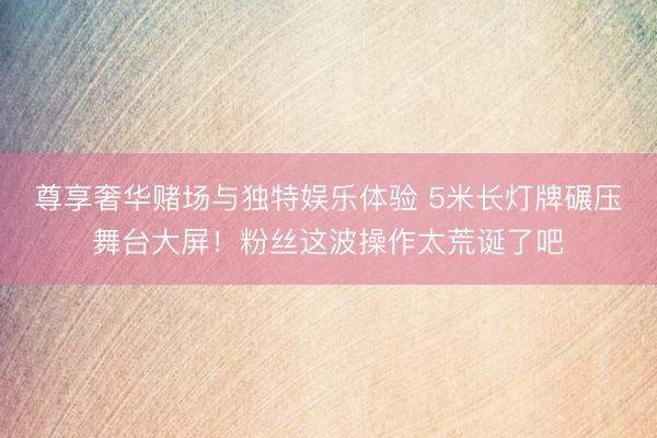 尊享奢华赌场与独特娱乐体验 5米长灯牌碾压舞台大屏!粉丝这波操作太荒诞了吧