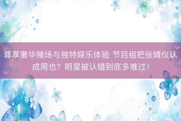尊享奢华赌场与独特娱乐体验 节目组把张婧仪认成周也？明星被认错到底多难过！
