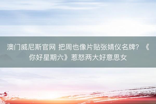 澳门威尼斯官网 把周也像片贴张婧仪名牌？《你好星期六》惹怒两大好意思女