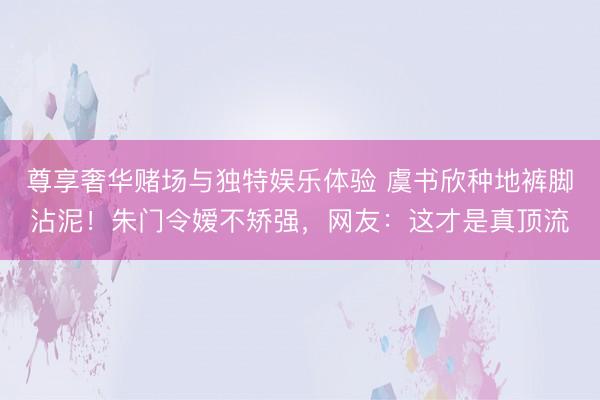 尊享奢华赌场与独特娱乐体验 虞书欣种地裤脚沾泥！朱门令嫒不矫强，网友：这才是真顶流