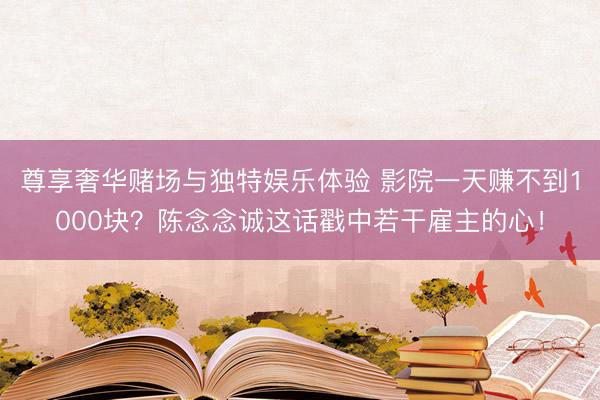 尊享奢华赌场与独特娱乐体验 影院一天赚不到1000块？陈念念诚这话戳中若干雇主的心！
