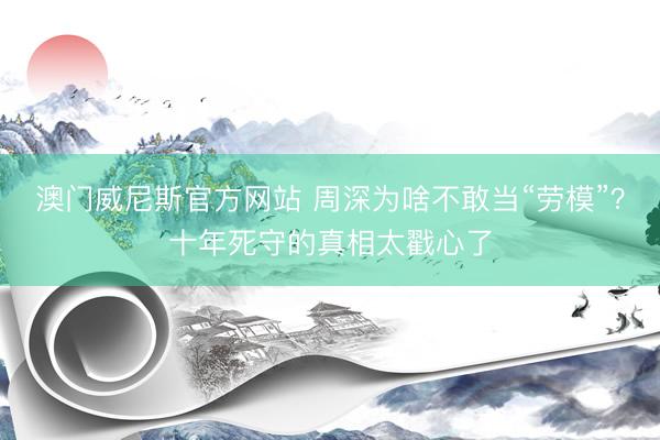 澳门威尼斯官方网站 周深为啥不敢当“劳模”？十年死守的真相太戳心了