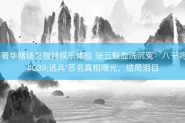 尊享奢华赌场与独特娱乐体验 张云魁血洗沉冤：八千将士'逃兵'恶名真相曝光，结局泪目