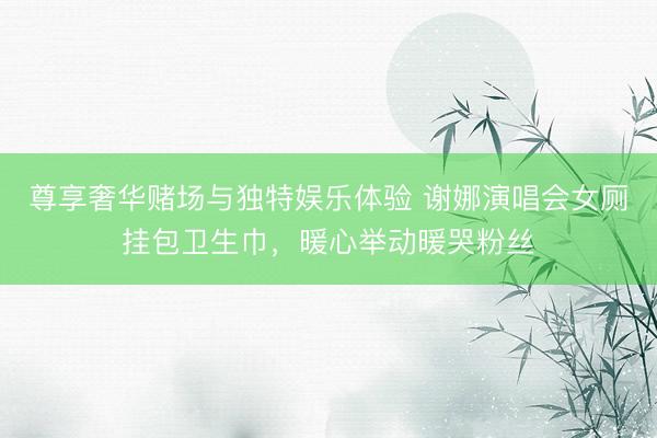 尊享奢华赌场与独特娱乐体验 谢娜演唱会女厕挂包卫生巾，暖心举动暖哭粉丝