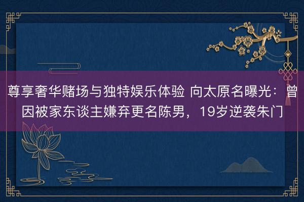 尊享奢华赌场与独特娱乐体验 向太原名曝光：曾因被家东谈主嫌弃更名陈男，19岁逆袭朱门