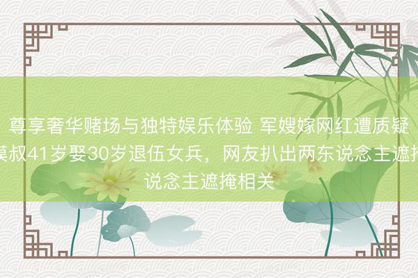 尊享奢华赌场与独特娱乐体验 军嫂嫁网红遭质疑？大漠叔41岁娶30岁退伍女兵，网友扒出两东说念主遮掩相关
