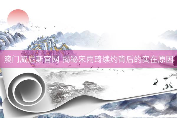 澳门威尼斯官网 揭秘宋雨琦续约背后的实在原因