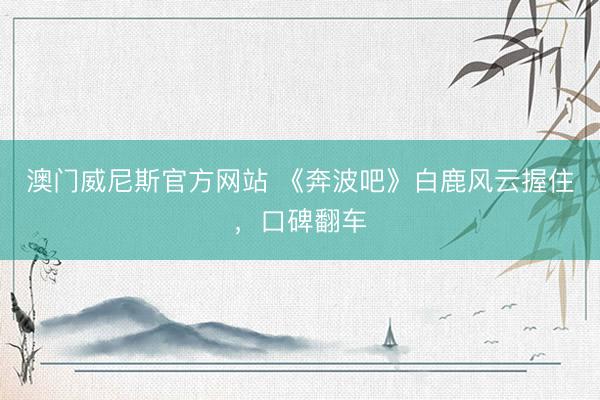 澳门威尼斯官方网站 《奔波吧》白鹿风云握住，口碑翻车