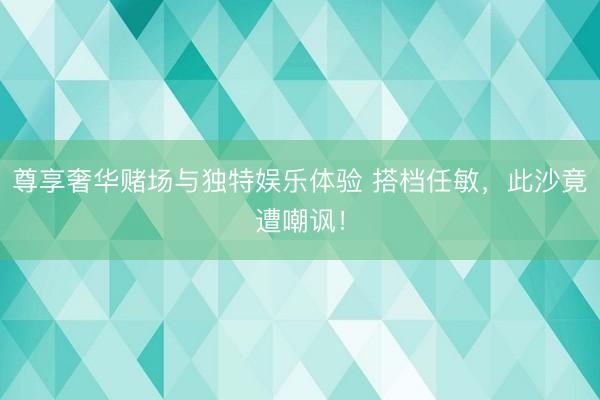 尊享奢华赌场与独特娱乐体验 搭档任敏，此沙竟遭嘲讽！