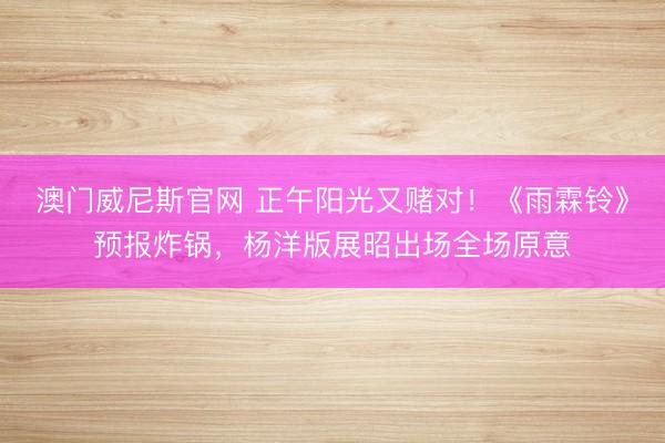 澳门威尼斯官网 正午阳光又赌对！《雨霖铃》预报炸锅，杨洋版展昭出场全场原意