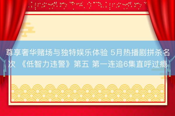 尊享奢华赌场与独特娱乐体验 5月热播剧拼杀名次 《低智力违警》第五 第一连追6集直呼过瘾