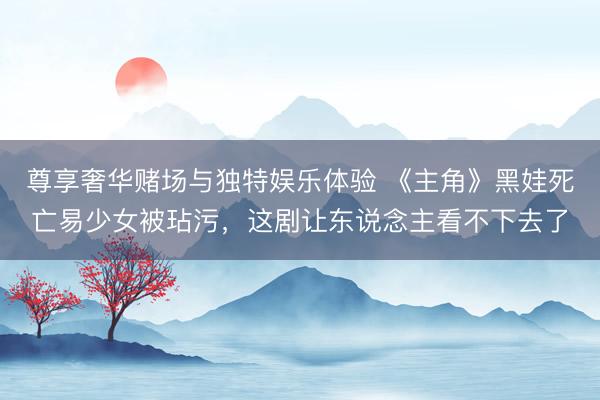 尊享奢华赌场与独特娱乐体验 《主角》黑娃死亡易少女被玷污，这剧让东说念主看不下去了