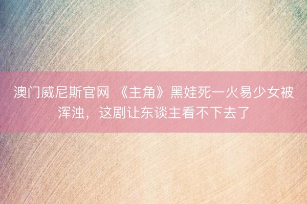 澳门威尼斯官网 《主角》黑娃死一火易少女被浑浊,这剧让东谈主看不下去了