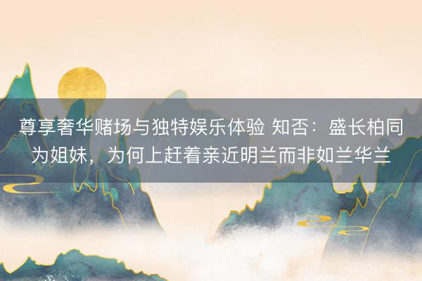尊享奢华赌场与独特娱乐体验 知否：盛长柏同为姐妹，为何上赶着亲近明兰而非如兰华兰