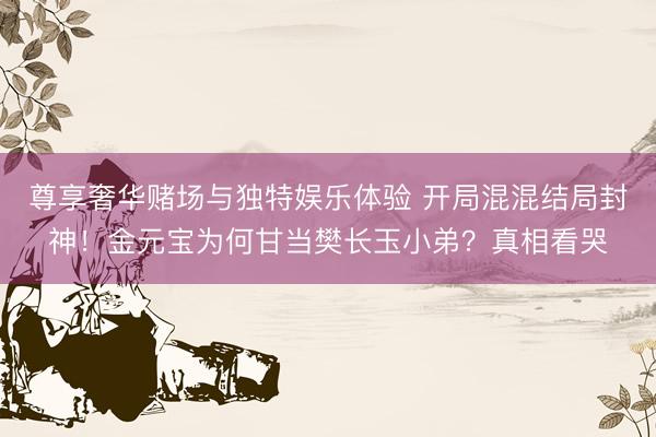 尊享奢华赌场与独特娱乐体验 开局混混结局封神！金元宝为何甘当樊长玉小弟？真相看哭