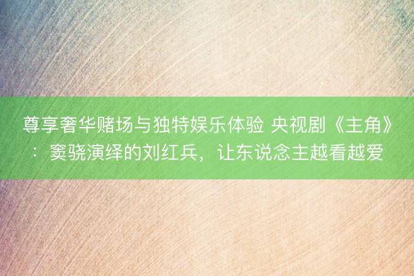 尊享奢华赌场与独特娱乐体验 央视剧《主角》：窦骁演绎的刘红兵，让东说念主越看越爱