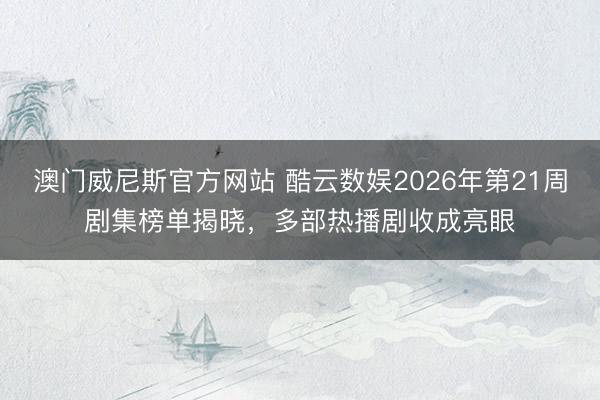 澳门威尼斯官方网站 酷云数娱2026年第21周剧集榜单揭晓，多部热播剧收成亮眼