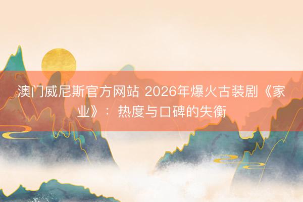 澳门威尼斯官方网站 2026年爆火古装剧《家业》：热度与口碑的失衡