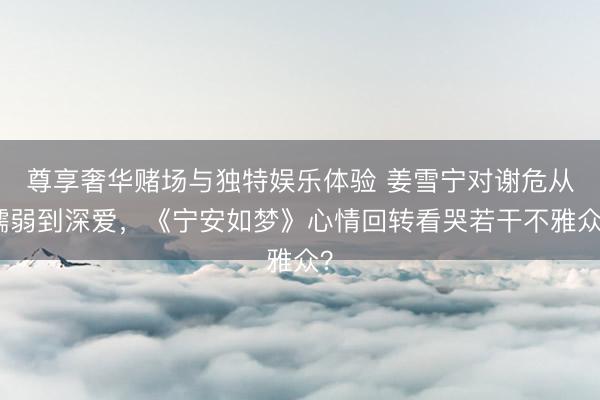 尊享奢华赌场与独特娱乐体验 姜雪宁对谢危从懦弱到深爱,《宁安如梦》心情回转看哭若干不雅众?