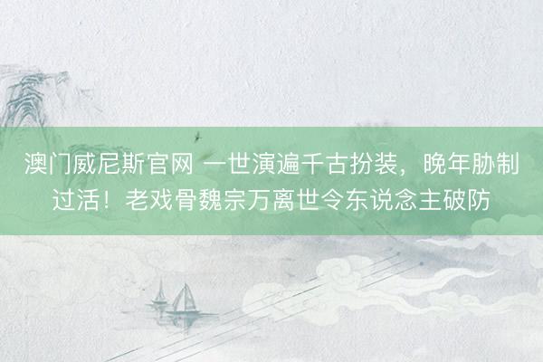 澳门威尼斯官网 一世演遍千古扮装，晚年胁制过活！老戏骨魏宗万离世令东说念主破防