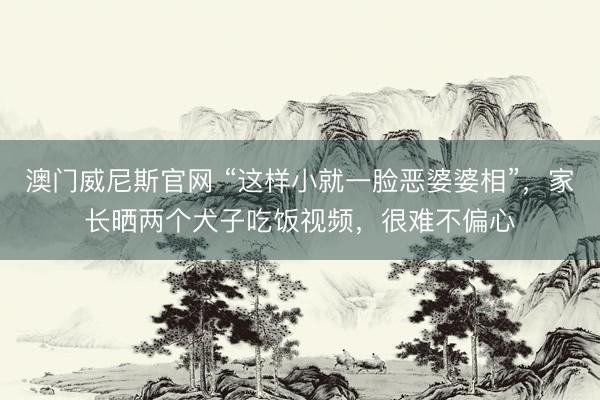 澳门威尼斯官网 “这样小就一脸恶婆婆相”,家长晒两个犬子吃饭视频,很难不偏心