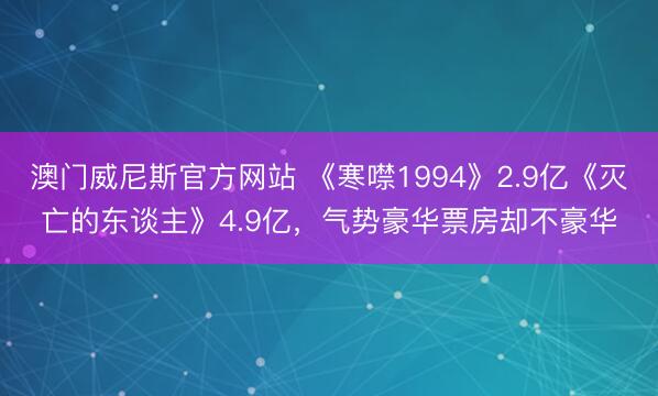 澳门威尼斯官方网站 《寒噤1994》2.9亿《灭亡的东谈主》4.9亿，气势豪华票房却不豪华