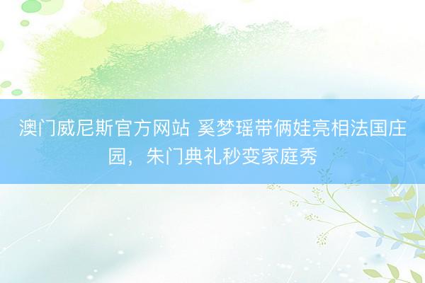 澳门威尼斯官方网站 奚梦瑶带俩娃亮相法国庄园，朱门典礼秒变家庭秀