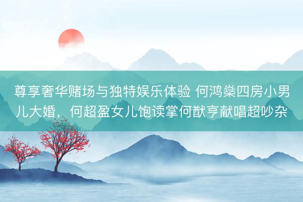 尊享奢华赌场与独特娱乐体验 何鸿燊四房小男儿大婚,何超盈女儿饱读掌何猷亨献唱超吵杂