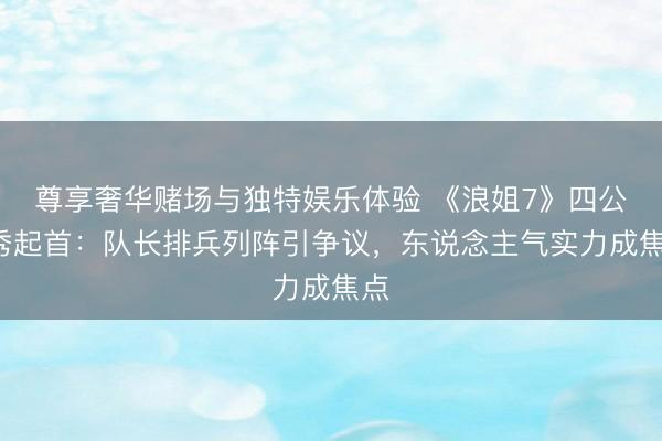 尊享奢华赌场与独特娱乐体验 《浪姐7》四公X秀起首：队长排兵列阵引争议，东说念主气实力成焦点