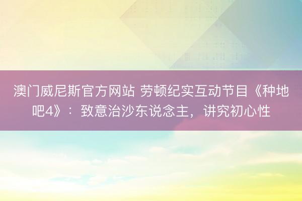 澳门威尼斯官方网站 劳顿纪实互动节目《种地吧4》：致意治沙东说念主，讲究初心性