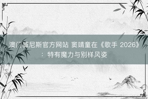 澳门威尼斯官方网站 窦靖童在《歌手 2026》：特有魔力与别样风姿