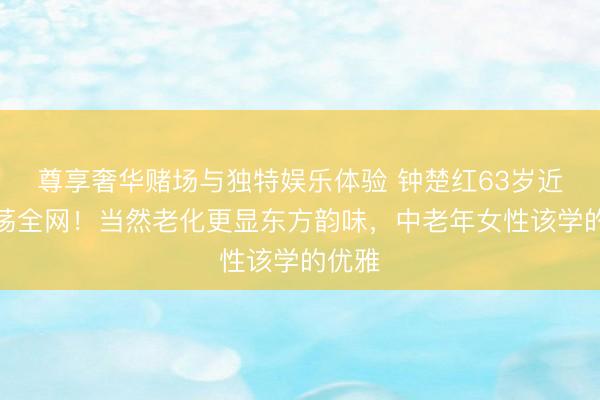 尊享奢华赌场与独特娱乐体验 钟楚红63岁近照动荡全网！当然老化更显东方韵味，中老年女性该学的优雅