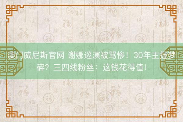 澳门威尼斯官网 谢娜巡演被骂惨！30年主握梦碎？三四线粉丝：这钱花得值！