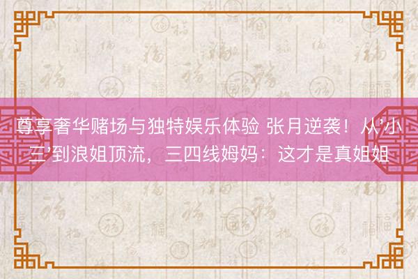 尊享奢华赌场与独特娱乐体验 张月逆袭！从'小三'到浪姐顶流，三四线姆妈：这才是真姐姐