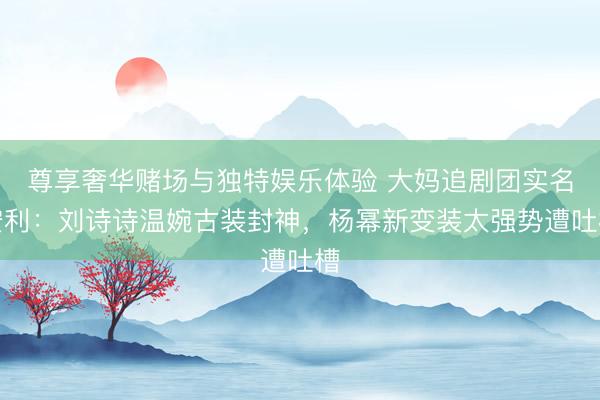 尊享奢华赌场与独特娱乐体验 大妈追剧团实名安利：刘诗诗温婉古装封神，杨幂新变装太强势遭吐槽