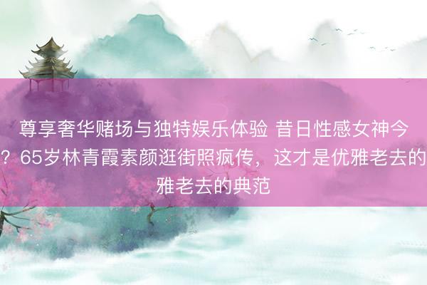 尊享奢华赌场与独特娱乐体验 昔日性感女神今安在？65岁林青霞素颜逛街照疯传，这才是优雅老去的典范