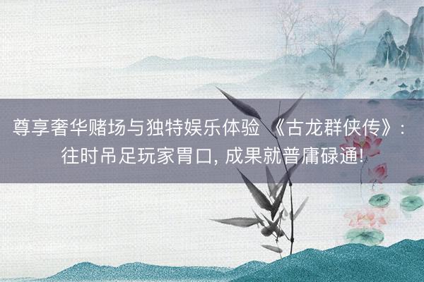 尊享奢华赌场与独特娱乐体验 《古龙群侠传》: 往时吊足玩家胃口， 成果就普庸碌通!