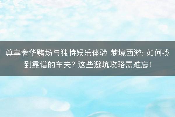 尊享奢华赌场与独特娱乐体验 梦境西游: 如何找到靠谱的车夫? 这些避坑攻略需难忘!