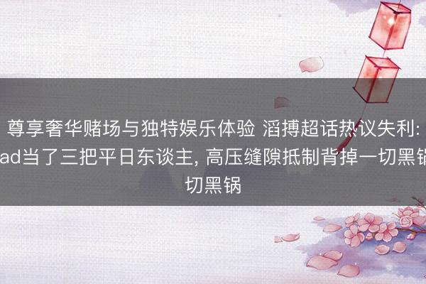 尊享奢华赌场与独特娱乐体验 滔搏超话热议失利: ad当了三把平日东谈主, 高压缝隙抵制背掉一切黑锅