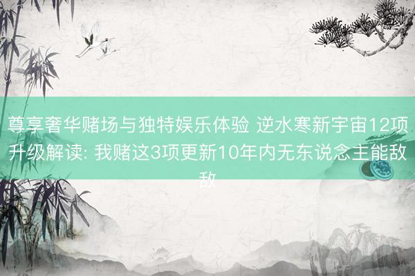 尊享奢华赌场与独特娱乐体验 逆水寒新宇宙12项升级解读: 我赌这3项更新10年内无东说念主能敌