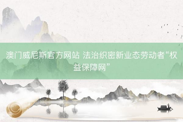 澳门威尼斯官方网站 法治织密新业态劳动者“权益保障网”