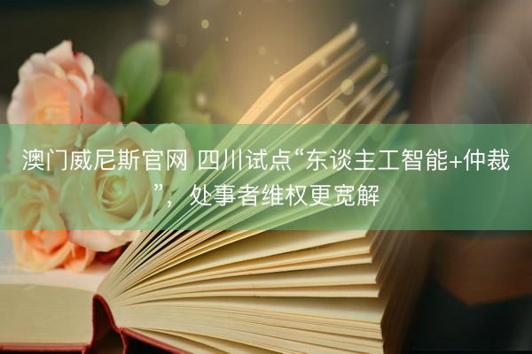 澳门威尼斯官网 四川试点“东谈主工智能+仲裁”，处事者维权更宽解