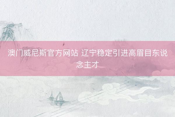 澳门威尼斯官方网站 辽宁稳定引进高眉目东说念主才