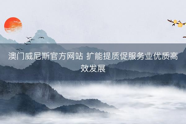 澳门威尼斯官方网站 扩能提质促服务业优质高效发展