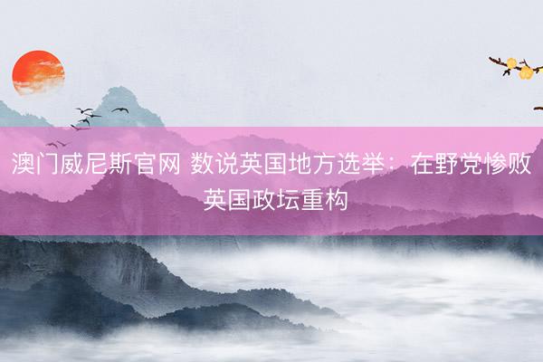澳门威尼斯官网 数说英国地方选举:在野党惨败 英国政坛重构